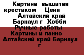 Картина, вышитая крестиком  › Цена ­ 3 500 - Алтайский край, Барнаул г. Хобби. Ручные работы » Картины и панно   . Алтайский край,Барнаул г.